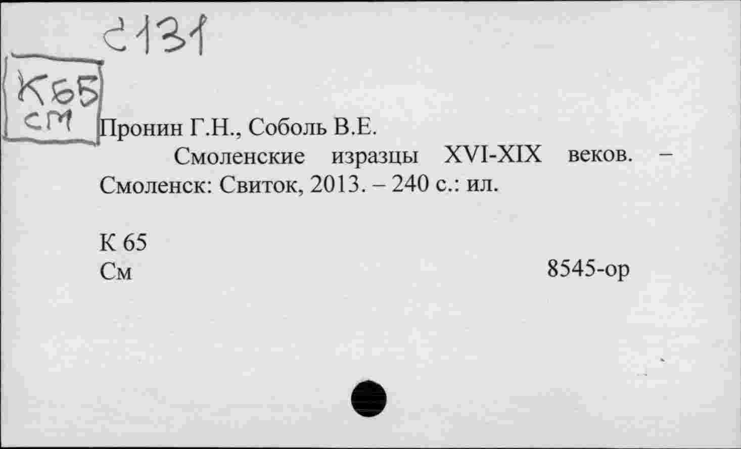 ﻿7
‘ *' Пронин Г.Н., Соболь В.Е.
Смоленские изразцы XVI-XIX веков.
Смоленск: Свиток, 2013. - 240 с.: ил.
К 65
См
8545-ор